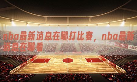 nba最新消息在哪打比赛，nba最新消息在哪看