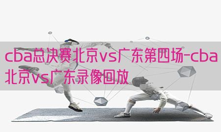 cba总决赛北京vs广东第四场-cba北京vs广东录像回放