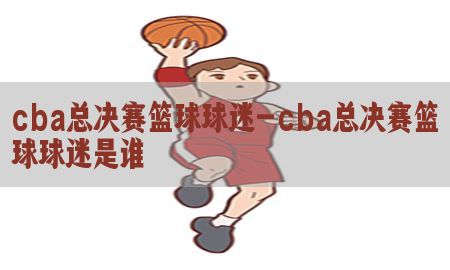 cba总决赛篮球球迷-cba总决赛篮球球迷是谁