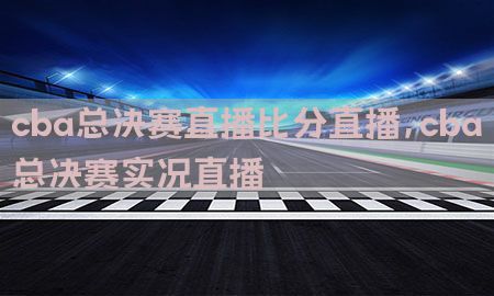 cba总决赛直播比分直播，cba总决赛实况直播