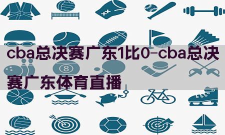 cba总决赛广东1比0-cba总决赛广东体育直播