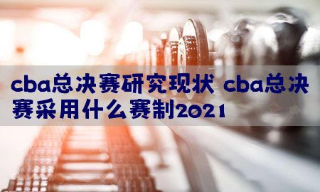 cba总决赛研究现状，cba总决赛采用什么赛制2021