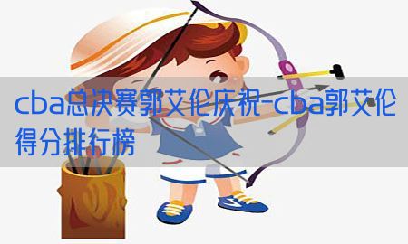 cba总决赛郭艾伦庆祝-cba郭艾伦得分排行榜