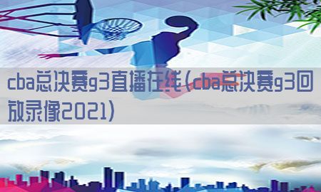 cba总决赛g3直播在线（cba总决赛g3回放录像2021）