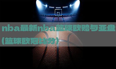 nba最新nba篮球欧赔与亚盘（篮球欧冠比分）