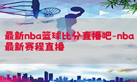 最新nba篮球比分直播吧-nba最新赛程直播