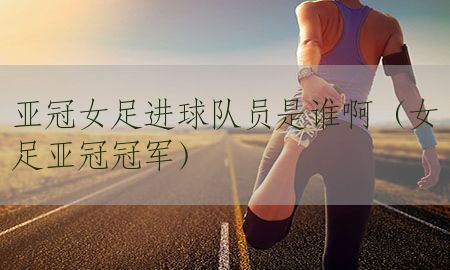 亚冠女足进球队员是谁啊（女足亚冠冠军）