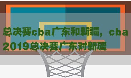 总决赛cba广东和新疆，cba2019总决赛广东对新疆