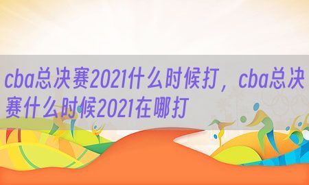 cba总决赛2021什么时候打，cba总决赛什么时候2021在哪打