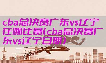 cba总决赛广东vs辽宁在哪比赛（cba总决赛广东vs辽宁日期）