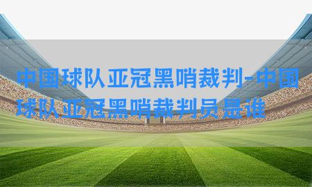 中国球队亚冠黑哨裁判-中国球队亚冠黑哨裁判员是谁