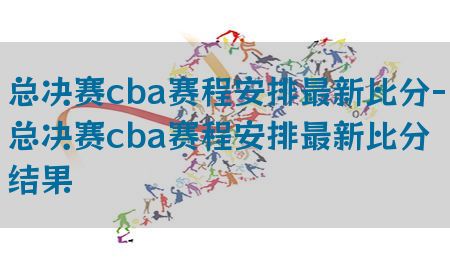 总决赛cba赛程安排最新比分-总决赛cba赛程安排最新比分结果