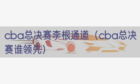 cba总决赛李根通道（cba总决赛谁领先）