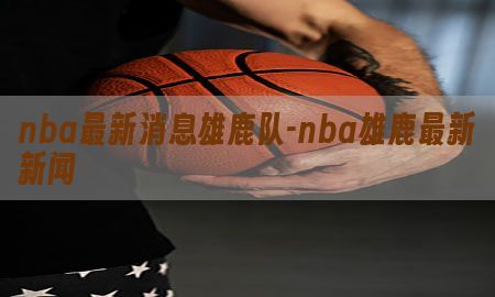 nba最新消息雄鹿队-nba雄鹿最新新闻