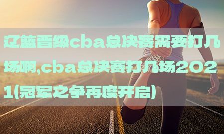 辽篮晋级cba总决赛需要打几场啊，cba总决赛打几场2021(冠军之争再度开启)