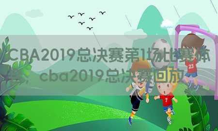 CBA2019总决赛第1场比赛体会，cba2019总决赛回放