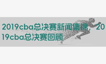 2019cba总决赛新闻集锦，2019cba总决赛回顾