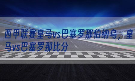 西甲联赛皇马vs巴塞罗那伯纳乌，皇马vs巴塞罗那比分