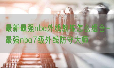 最新最强nba外线教练怎么组合-最强nba7级外线防守大师