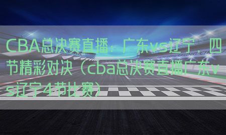 CBA总决赛直播：广东vs辽宁，四节精彩对决（cba总决赛直播广东vs辽宁4节比赛）