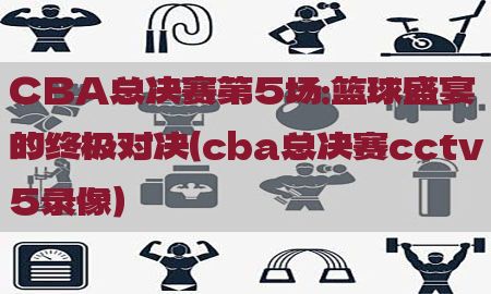 CBA总决赛第5场：篮球盛宴的终极对决（cba总决赛cctv5录像）