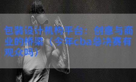 包装设计机构平台：创意与商业的桥梁（今年cba总决赛有观众吗）