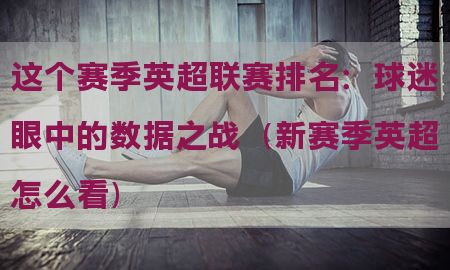 这个赛季英超联赛排名：球迷眼中的数据之战（新赛季英超怎么看）