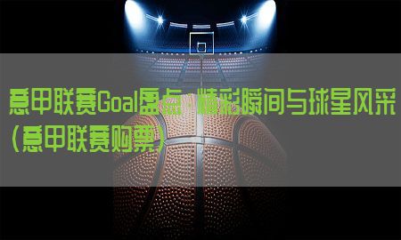 意甲联赛Goal盘点：精彩瞬间与球星风采（意甲联赛购票）