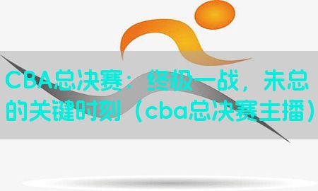 CBA总决赛：终极一战，朱总的关键时刻（cba总决赛主播）