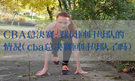 CBA总决赛：球员回归母队的情况（cba总决赛回归母队了吗）