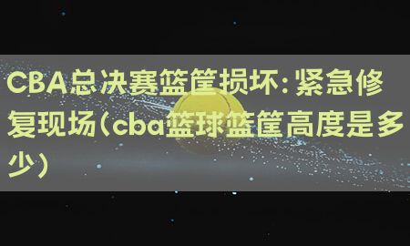 CBA总决赛篮筐损坏：紧急修复现场（cba篮球篮筐高度是多少）