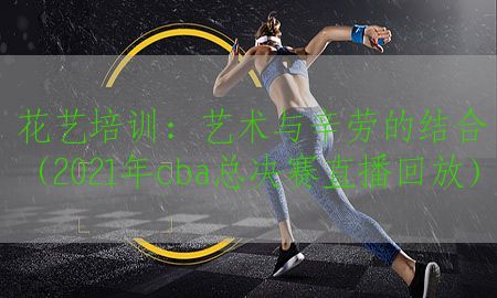 花艺培训：艺术与辛劳的结合（2021年cba总决赛直播回放）