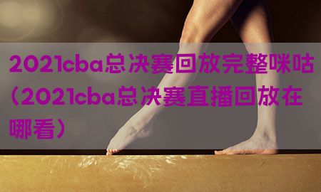 2021cba总决赛回放完整咪咕（2021cba总决赛直播回放在哪看）