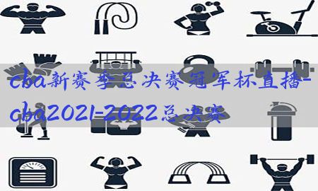 cba新赛季总决赛冠军杯直播-cba2021-2022总决赛