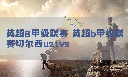 英超B甲级联赛（英超b甲级联赛切尔西u21vs）