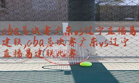 cba总决赛广东vs辽宁直播易建联，cba总决赛广东vs辽宁直播易建联比赛